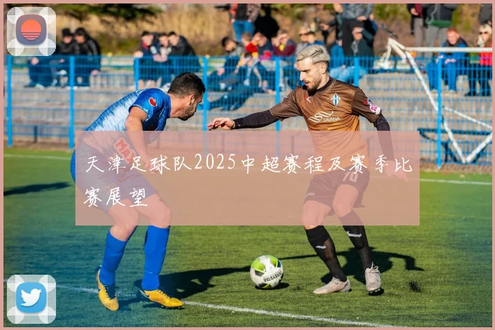 天津足球队2025中超赛程及赛季比赛展望