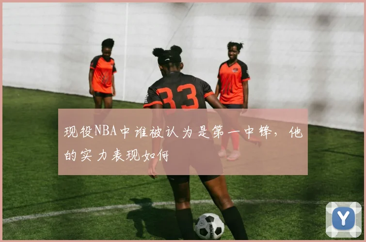 现役NBA中谁被认为是第一中锋,他的实力表现如何