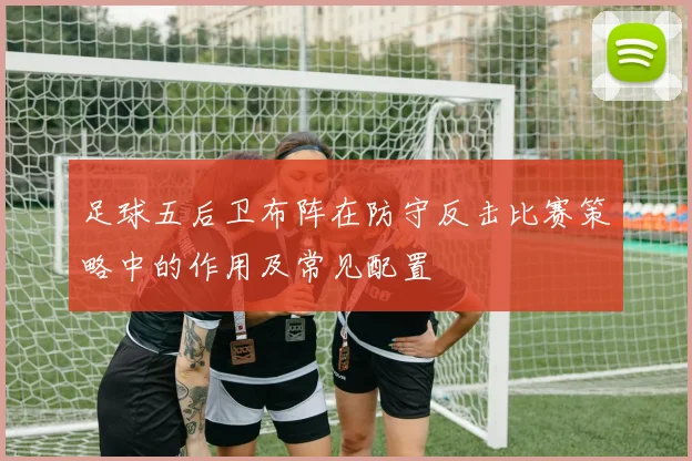 足球五后卫布阵在防守反击比赛策略中的作用及常见配置