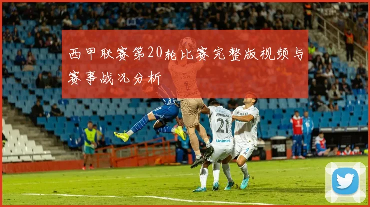 西甲联赛第20轮比赛完整版视频与赛事战况分析